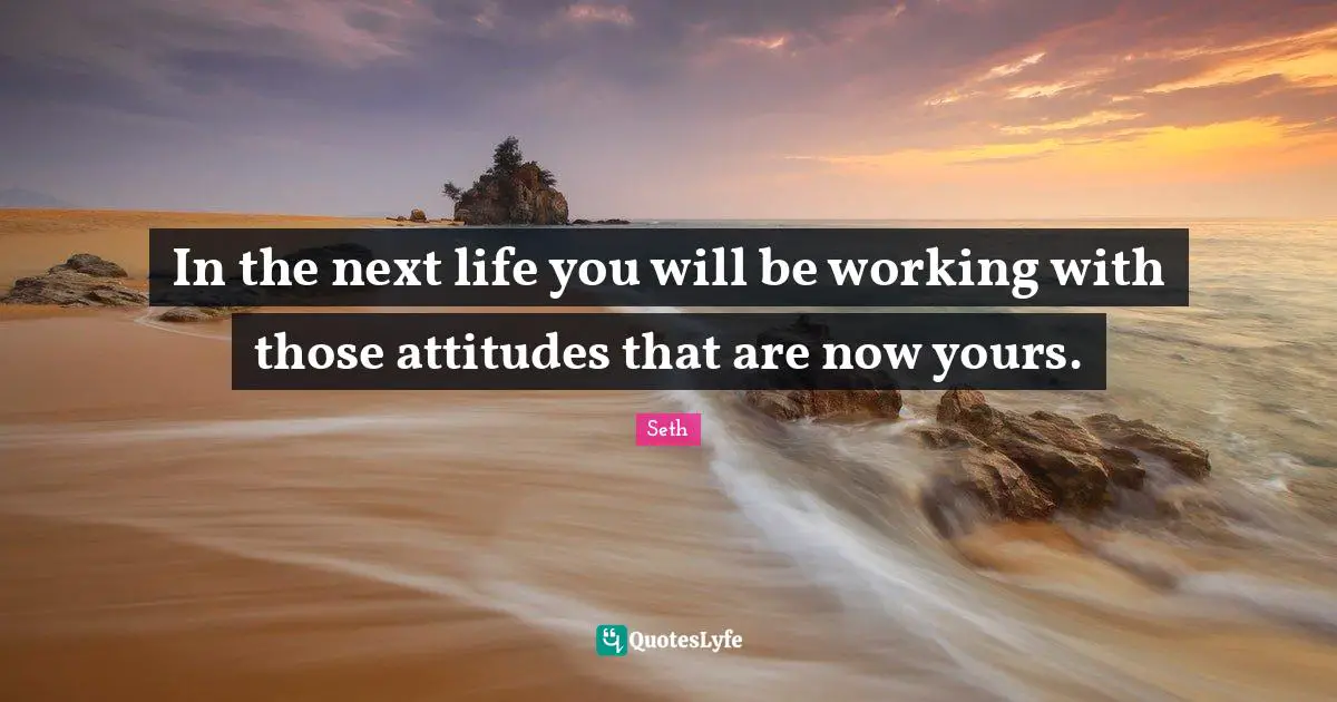 In the next life you will be working with those attitudes that are now yours.