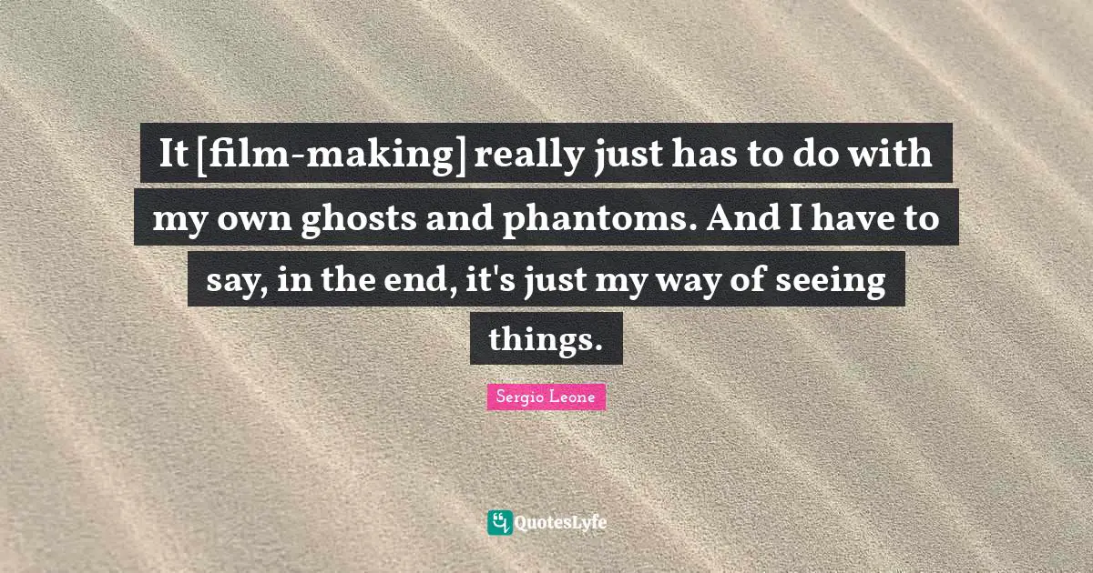 It [film-making] really just has to do with my own ghosts and phantoms. And I have to say, in the end, it's just my way of seeing things.