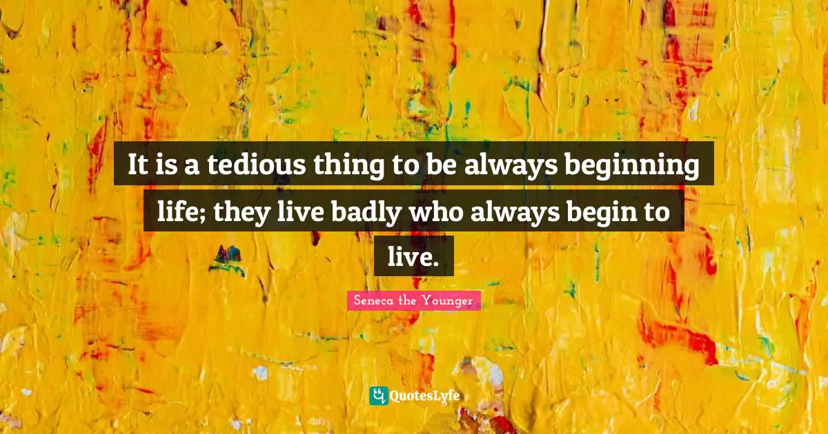It is a tedious thing to be always beginning life; they live badly who always begin to live.