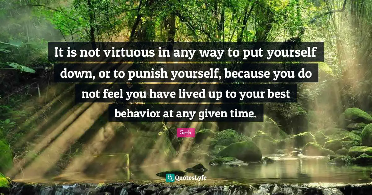 It is not virtuous in any way to put yourself down, or to punish yourself, because you do not feel you have lived up to your best behavior at any given time.