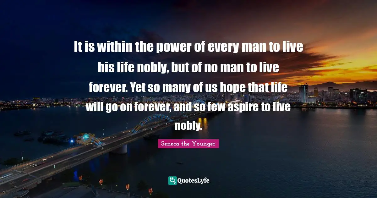 It is within the power of every man to live his life nobly, but of no man to live forever. Yet so many of us hope that life will go on forever, and so few aspire to live nobly.