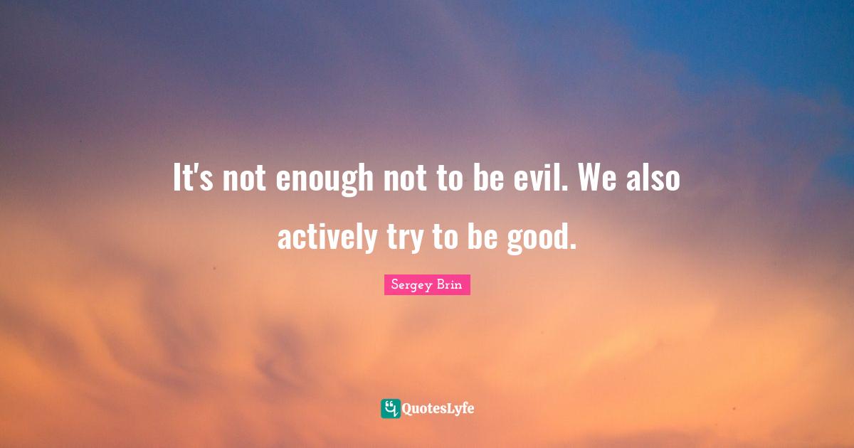 It's not enough not to be evil. We also actively try to be good.