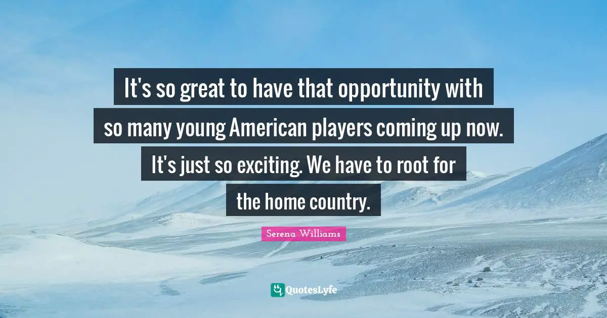 It's so great to have that opportunity with so many young American players coming up now. It's just so exciting. We have to root for the home country.