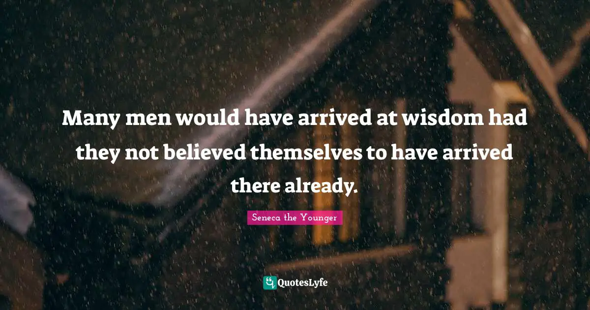 Many men would have arrived at wisdom had they not believed themselves to have arrived there already.
