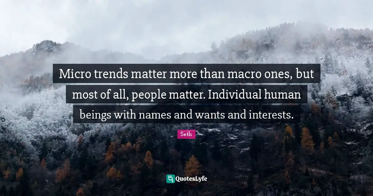 Micro trends matter more than macro ones, but most of all, people matter. Individual human beings with names and wants and interests.