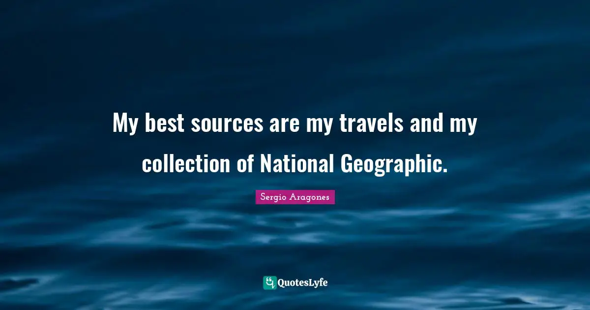Sergio Aragones Quotes: "My best sources are my travels and my collection of National Geographic."