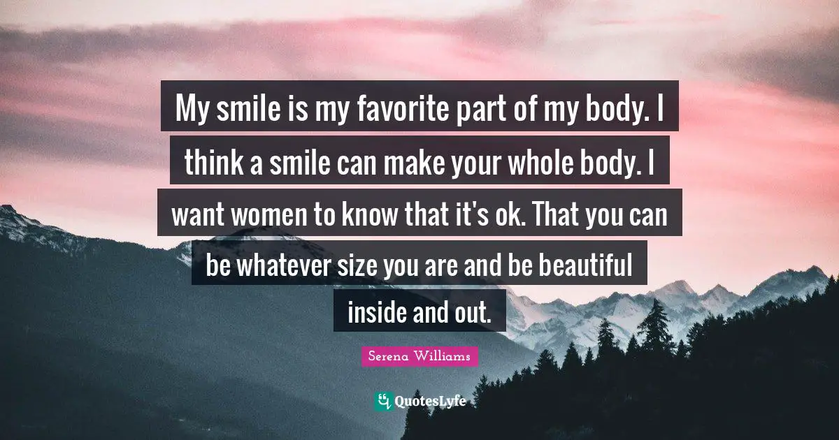 Serena Williams Quotes: "My smile is my favorite part of my body. I think a smile can make your whole body. I want women to know that it's ok. That you can be whatever size you are and be beautiful inside and out."