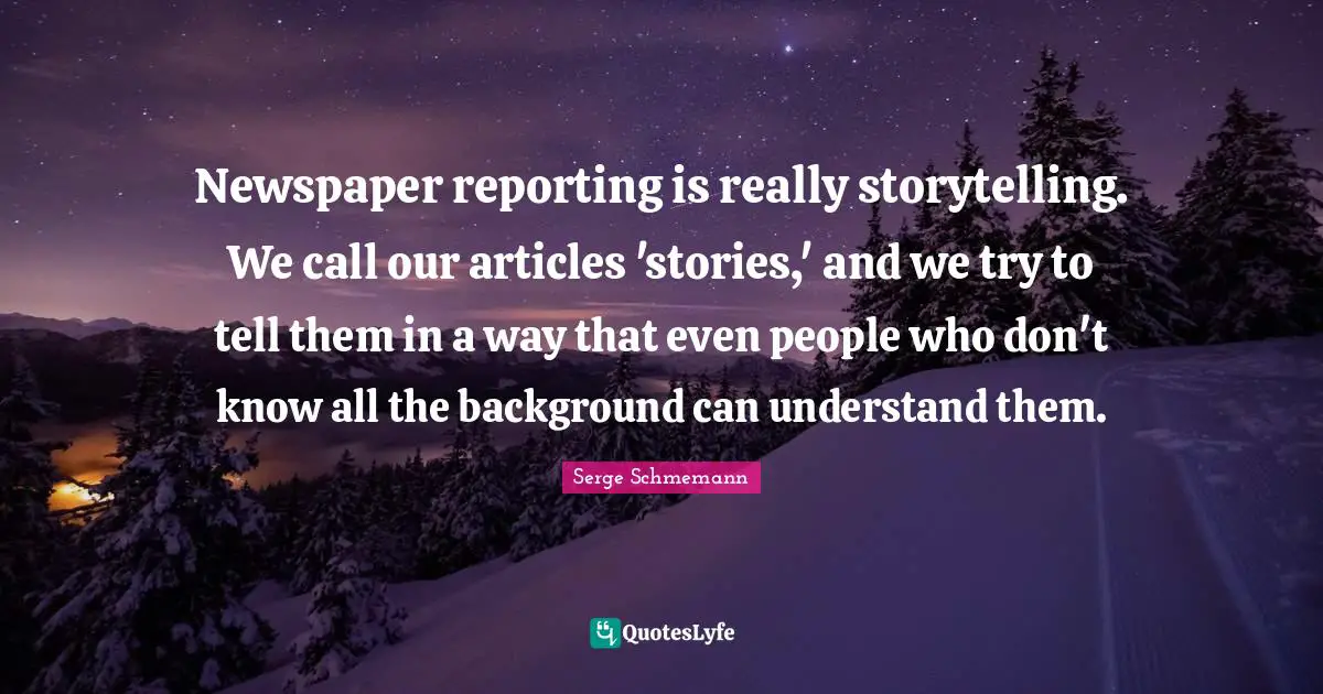 Newspaper reporting is really storytelling. We call our articles 'stories,' and we try to tell them in a way that even people who don't know all the background can understand them.