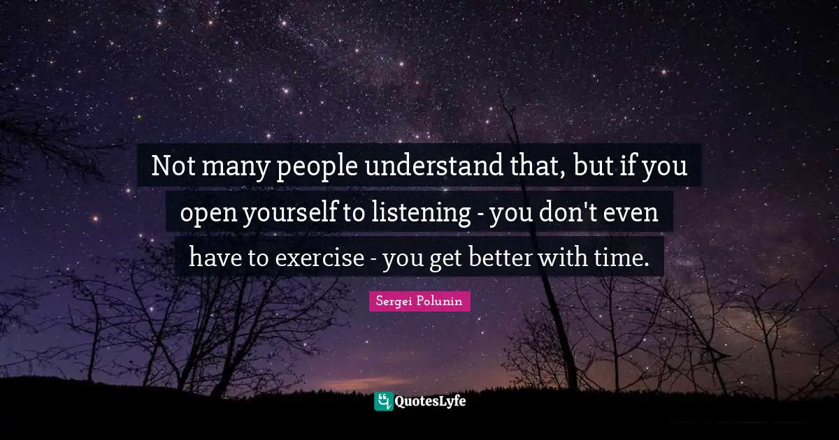 Not many people understand that, but if you open yourself to listening - you don't even have to exercise - you get better with time.