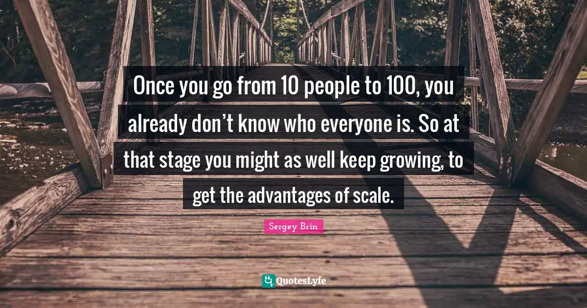 Once you go from 10 people to 100, you already don’t know who everyone is. So at that stage you might as well keep growing, to get the advantages of scale.
