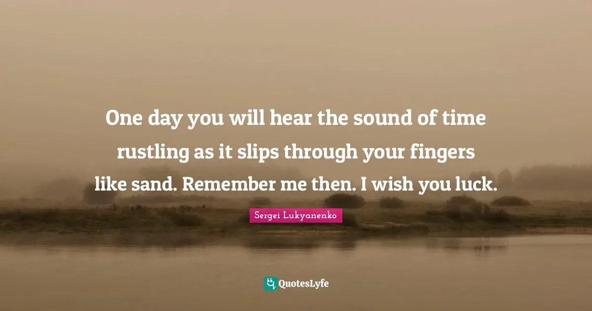 One day you will hear the sound of time rustling as it slips through your fingers like sand. Remember me then. I wish you luck.