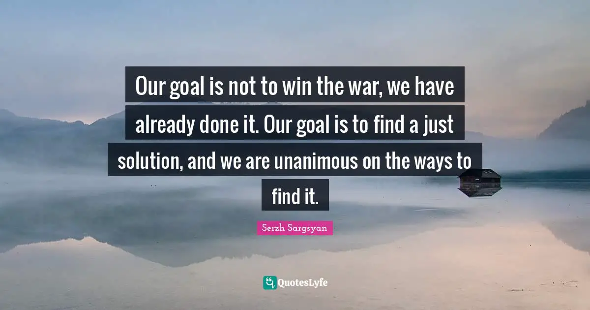 Our goal is not to win the war, we have already done it. Our goal is to find a just solution, and we are unanimous on the ways to find it.