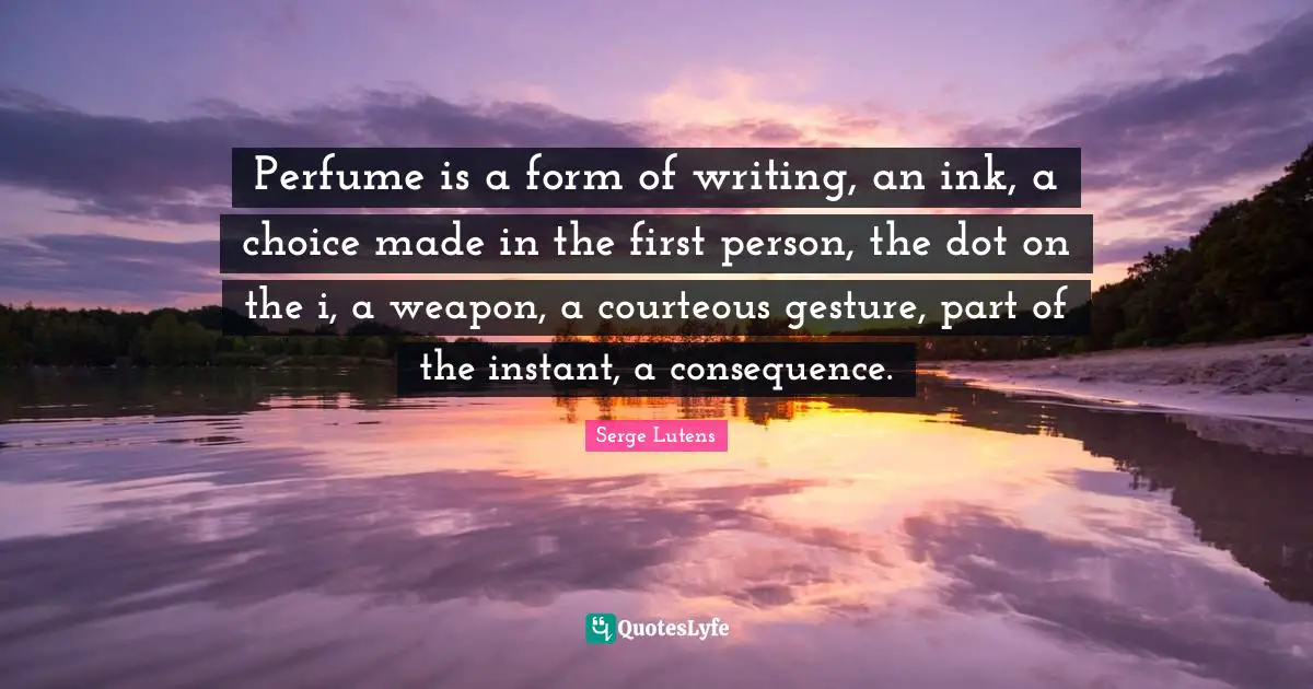 Perfume Quotes: "Perfume is a form of writing, an ink, a choice made in the first person, the dot on the i, a weapon, a courteous gesture, part of the instant, a consequence."