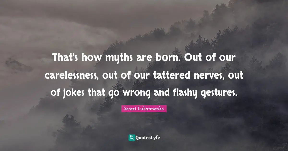 That's how myths are born. Out of our carelessness, out of our tattered nerves, out of jokes that go wrong and flashy gestures.