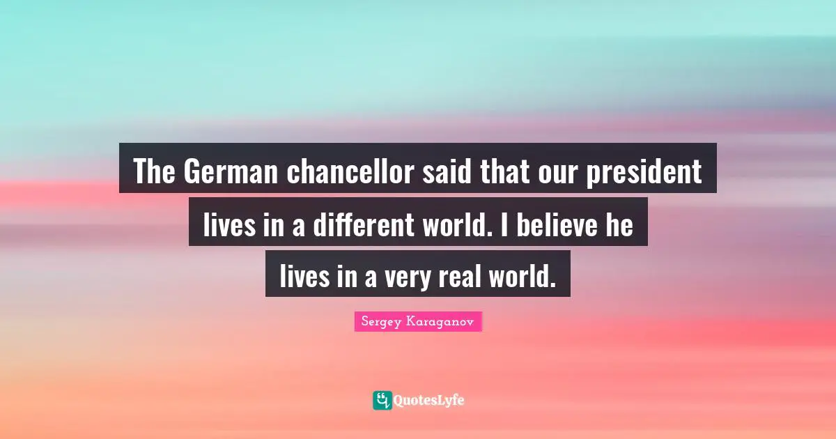 The German chancellor said that our president lives in a different world. I believe he lives in a very real world.
