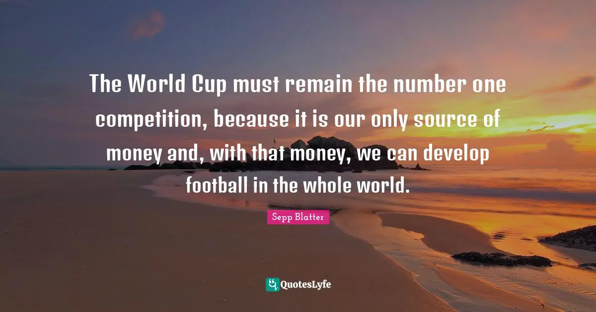 The World Cup must remain the number one competition, because it is our only source of money and, with that money, we can develop football in the whole world.