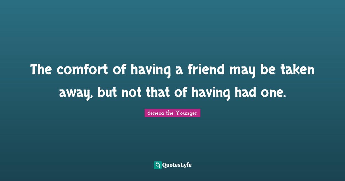 The comfort of having a friend may be taken away, but not that of having had one.