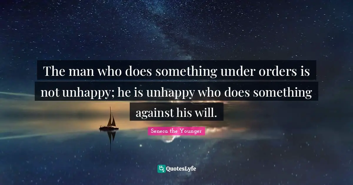The man who does something under orders is not unhappy; he is unhappy who does something against his will.