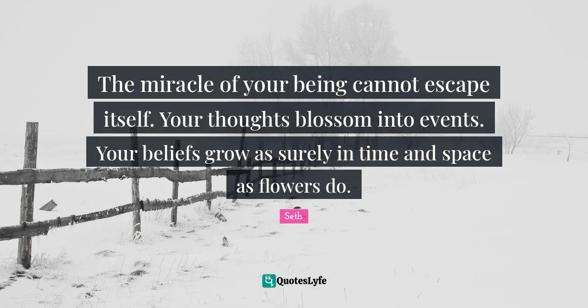The miracle of your being cannot escape itself. Your thoughts blossom into events. Your beliefs grow as surely in time and space as flowers do.