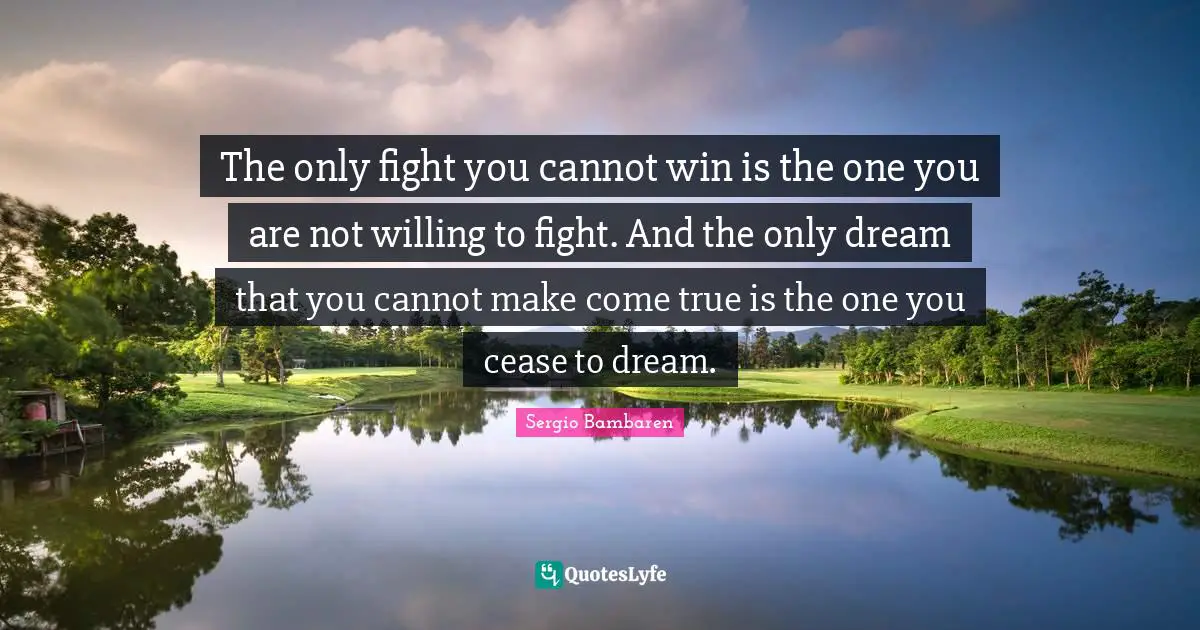 The only fight you cannot win is the one you are not willing to fight. And the only dream that you cannot make come true is the one you cease to dream.