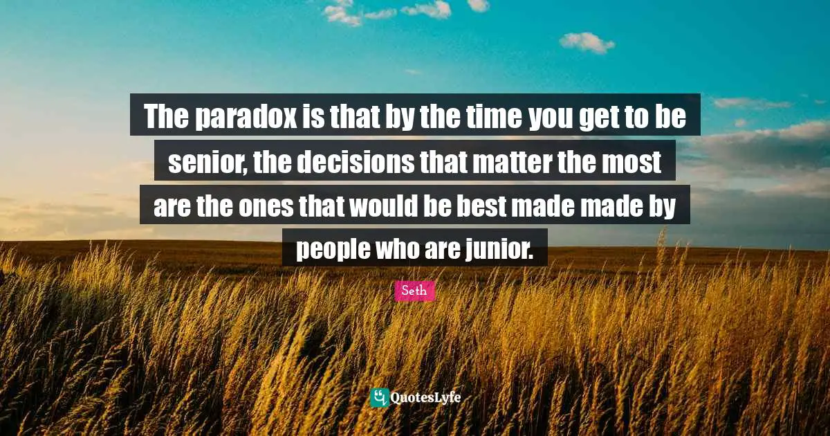 The paradox is that by the time you get to be senior, the decisions that matter the most are the ones that would be best made made by people who are junior.