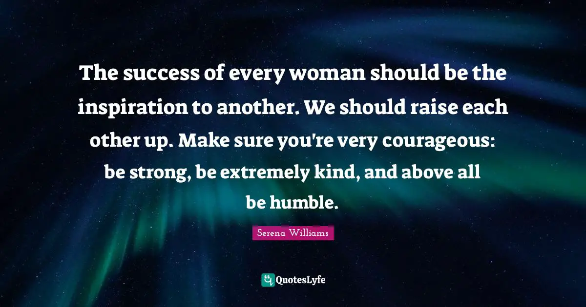 Inspiration Quotes: "The success of every woman should be the inspiration to another. We should raise each other up. Make sure you're very courageous: be strong, be extremely kind, and above all be humble."
