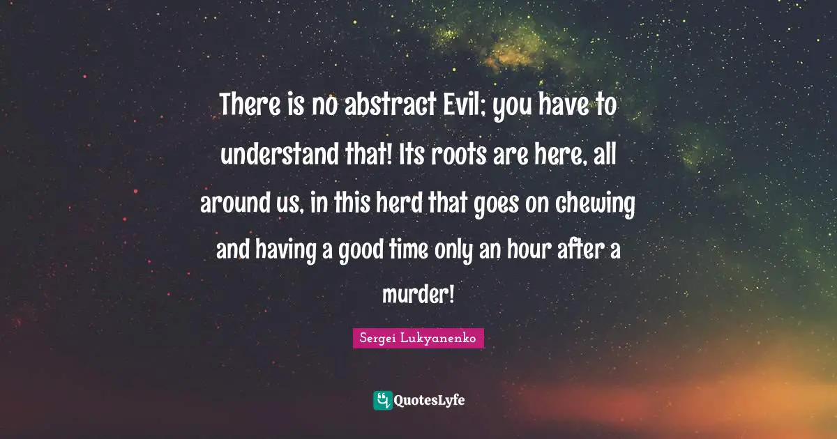 There is no abstract Evil; you have to understand that! Its roots are here, all around us, in this herd that goes on chewing and having a good time only an hour after a murder!