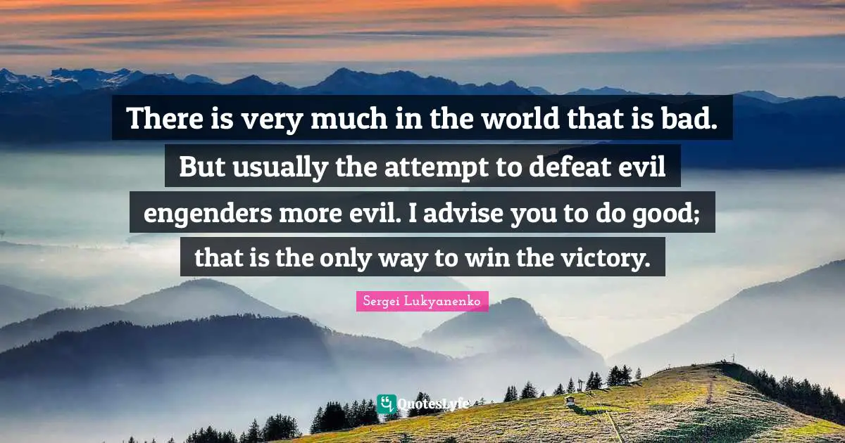 There is very much in the world that is bad. But usually the attempt to defeat evil engenders more evil. I advise you to do good; that is the only way to win the victory.