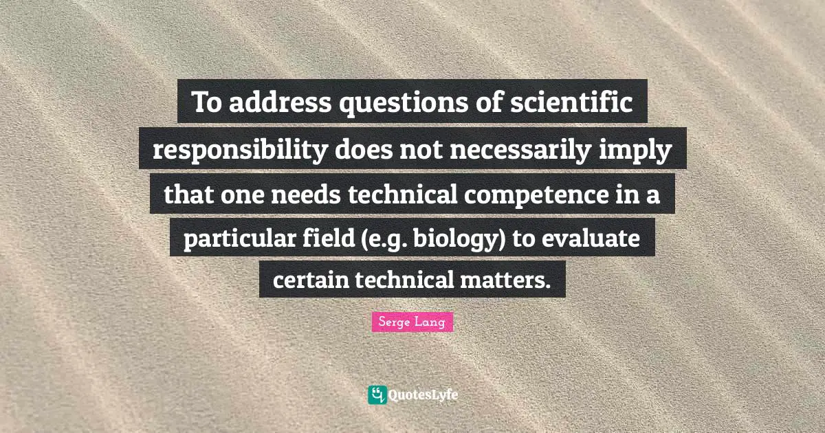Competence Quotes: "To address questions of scientific responsibility does not necessarily imply that one needs technical competence in a particular field (e.g. biology) to evaluate certain technical matters."