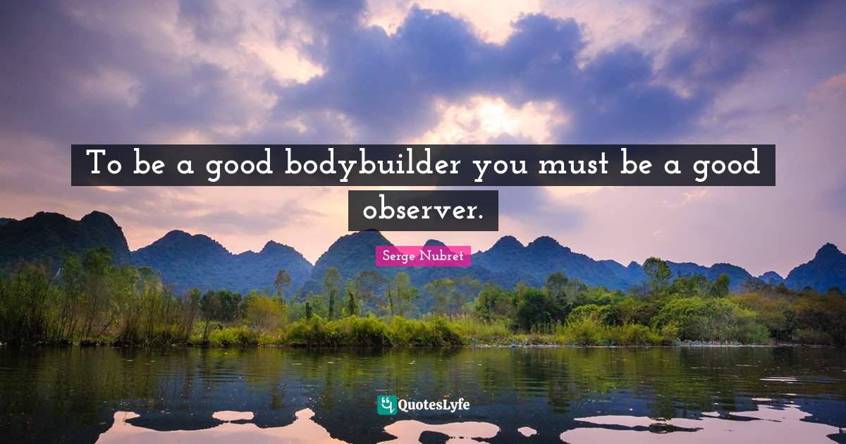 To be a good bodybuilder you must be a good observer.
