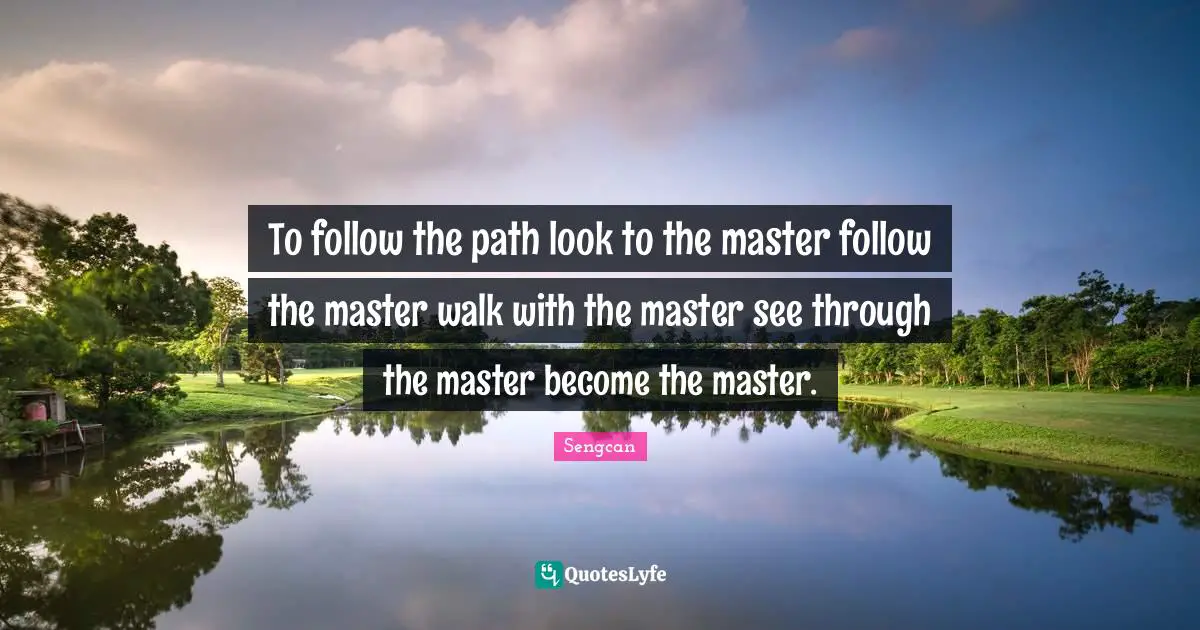 To follow the path look to the master follow the master walk with the master see through the master become the master.