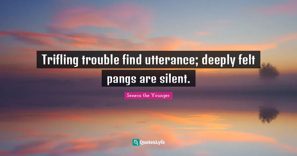 Trifling trouble find utterance; deeply felt pangs are silent.