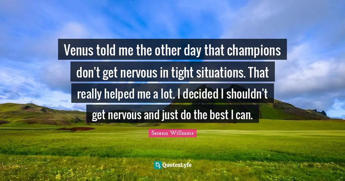 Venus told me the other day that champions don't get nervous in tight situations. That really helped me a lot. I decided I shouldn't get nervous and just do the best I can.
