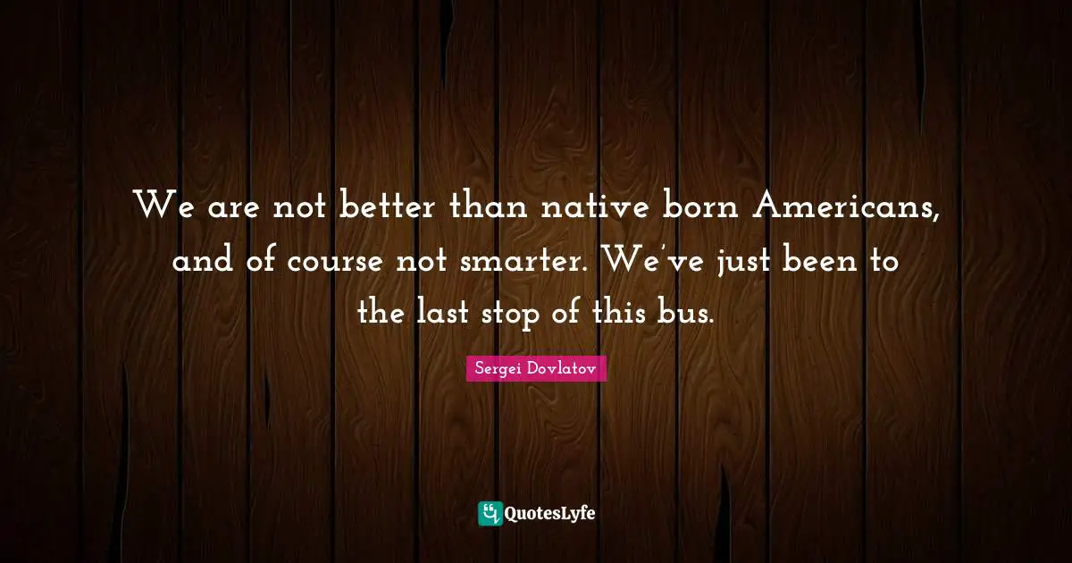 We are not better than native born Americans, and of course not smarter. We’ve just been to the last stop of this bus.