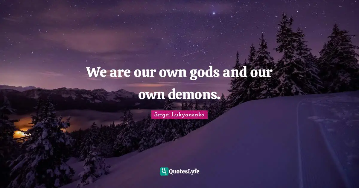 We are our own gods and our own demons.
