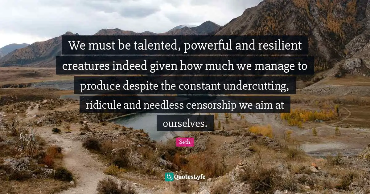 We must be talented, powerful and resilient creatures indeed given how much we manage to produce despite the constant undercutting, ridicule and needless censorship we aim at ourselves.
