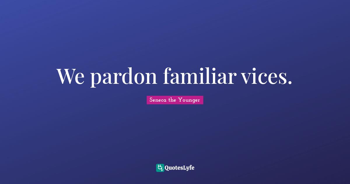 We pardon familiar vices.