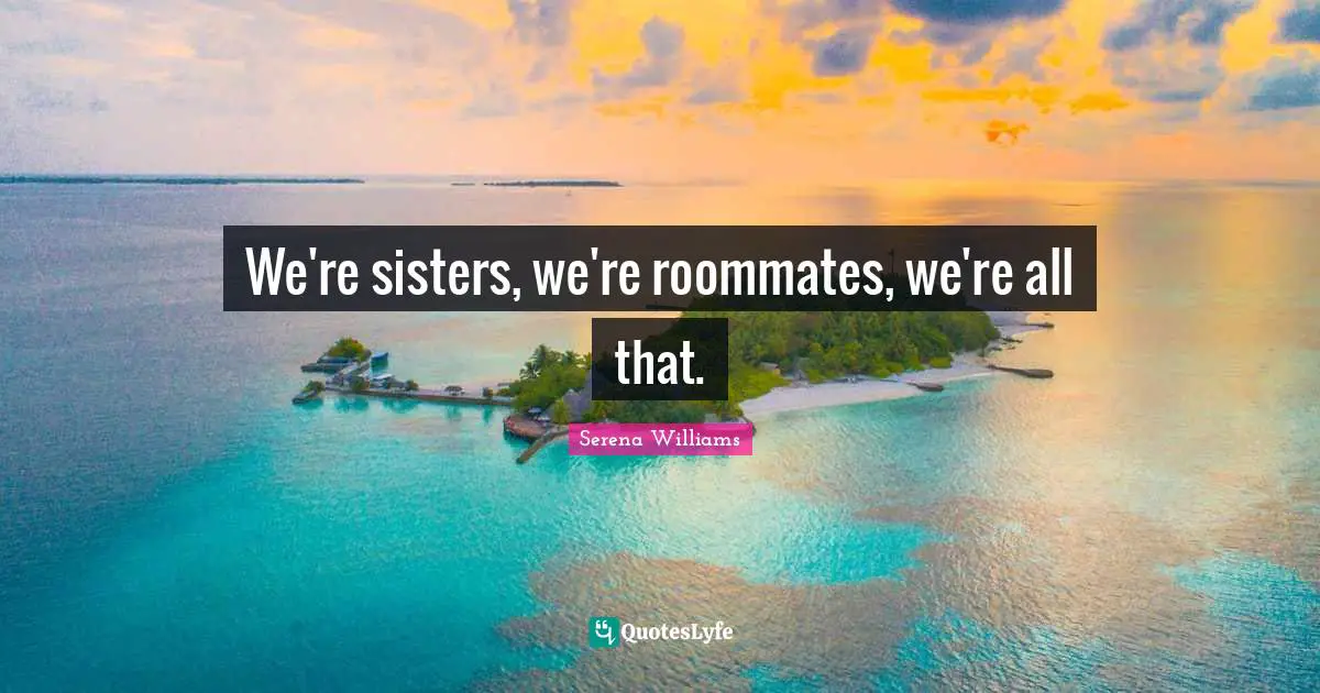 We're sisters, we're roommates, we're all that.