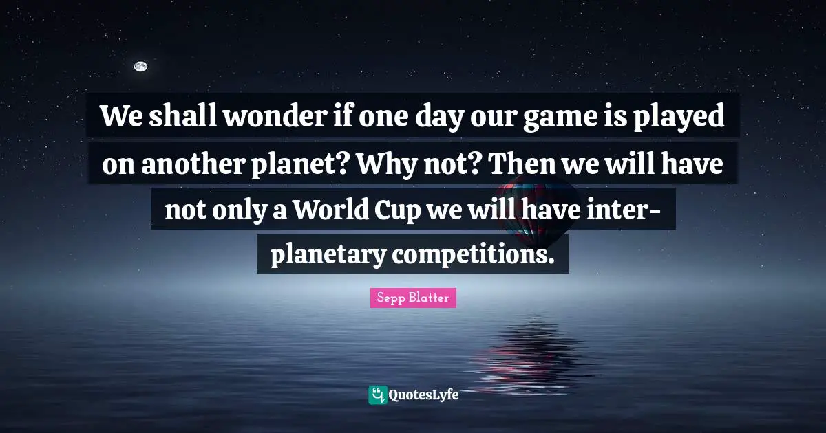 We shall wonder if one day our game is played on another planet? Why not? Then we will have not only a World Cup we will have inter-planetary competitions.