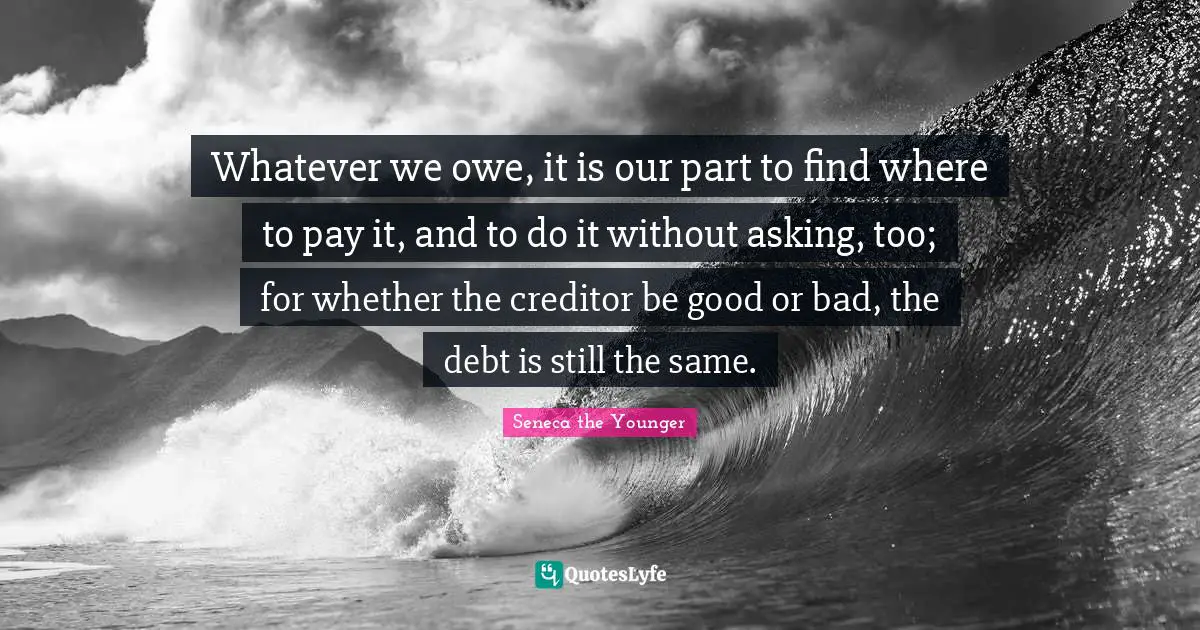 Whatever we owe, it is our part to find where to pay it, and to do it without asking, too; for whether the creditor be good or bad, the debt is still the same.
