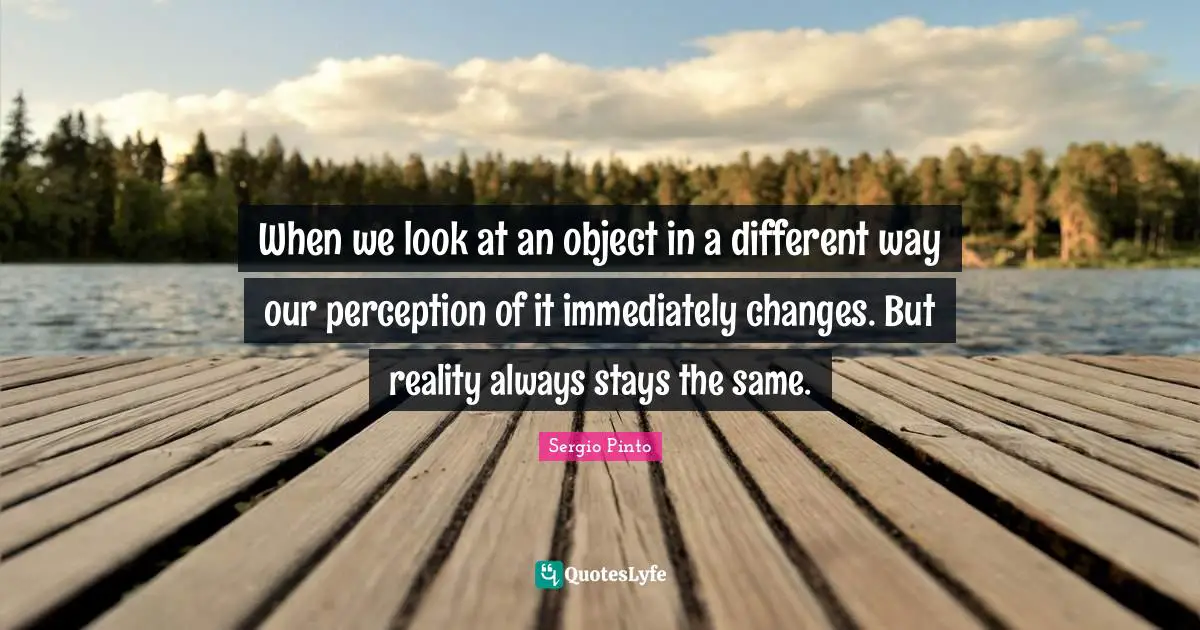 When we look at an object in a different way our perception of it immediately changes. But reality always stays the same.