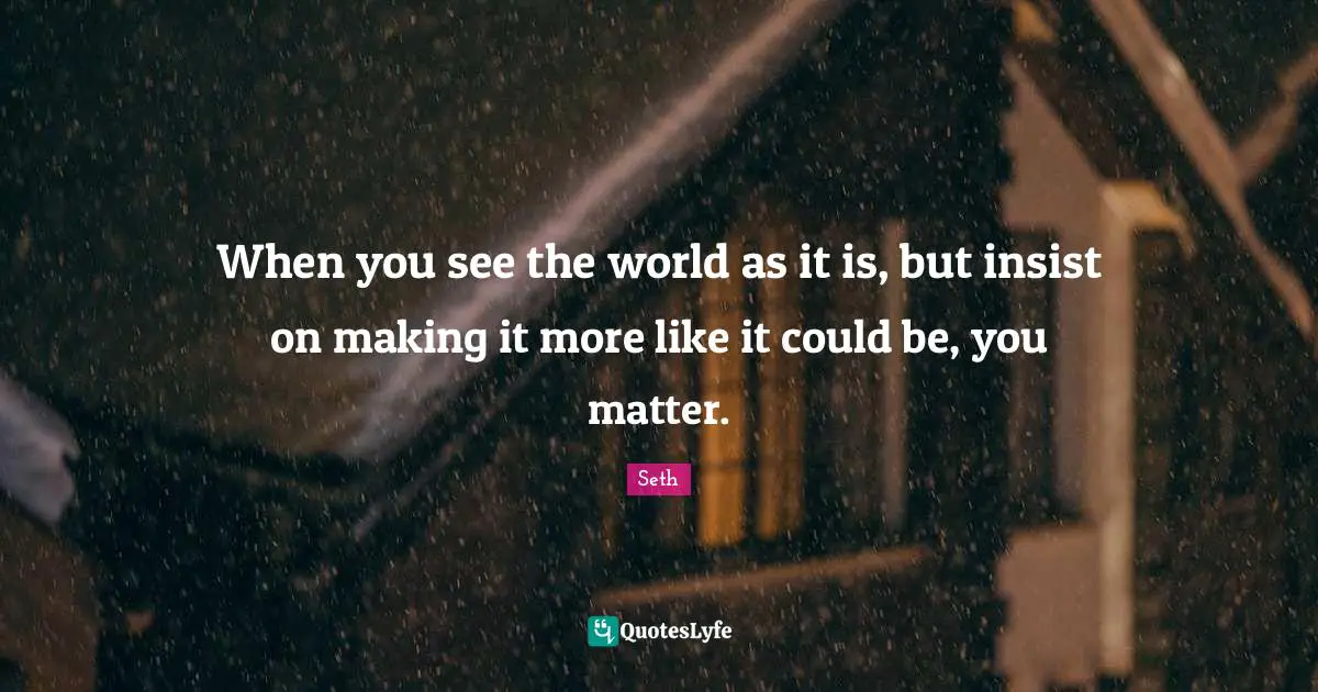 When you see the world as it is, but insist on making it more like it could be, you matter.