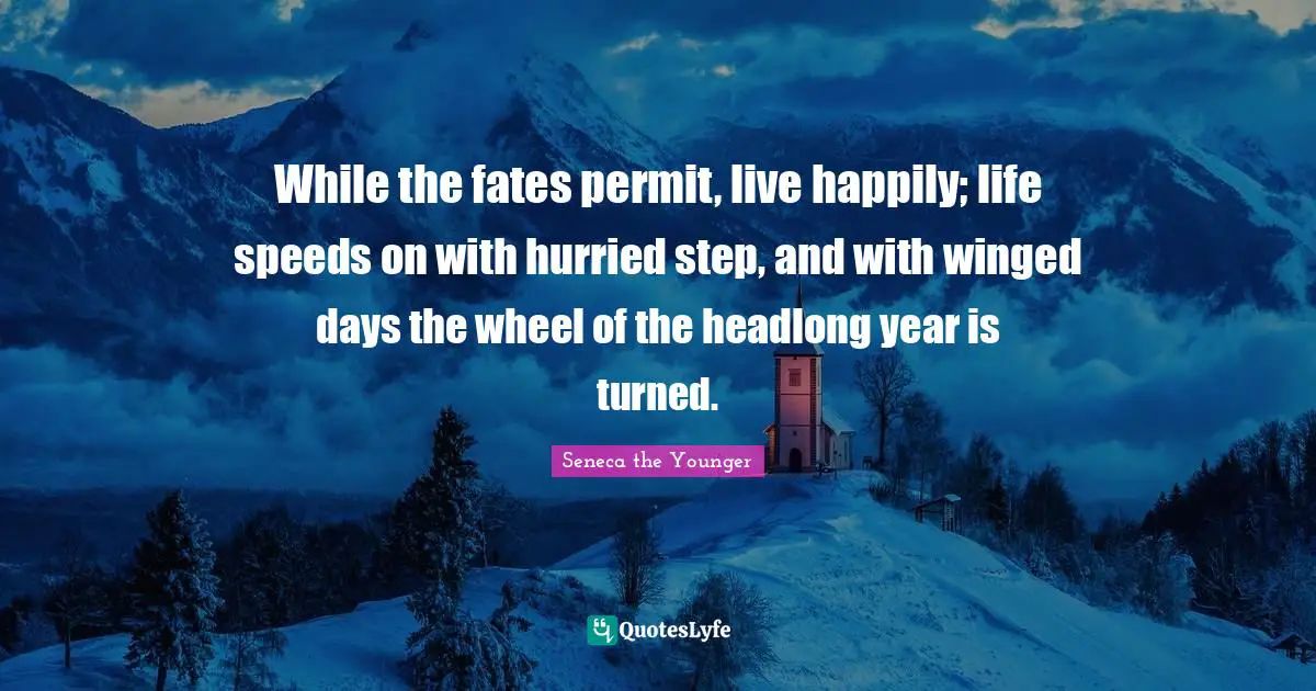 While the fates permit, live happily; life speeds on with hurried step, and with winged days the wheel of the headlong year is turned.