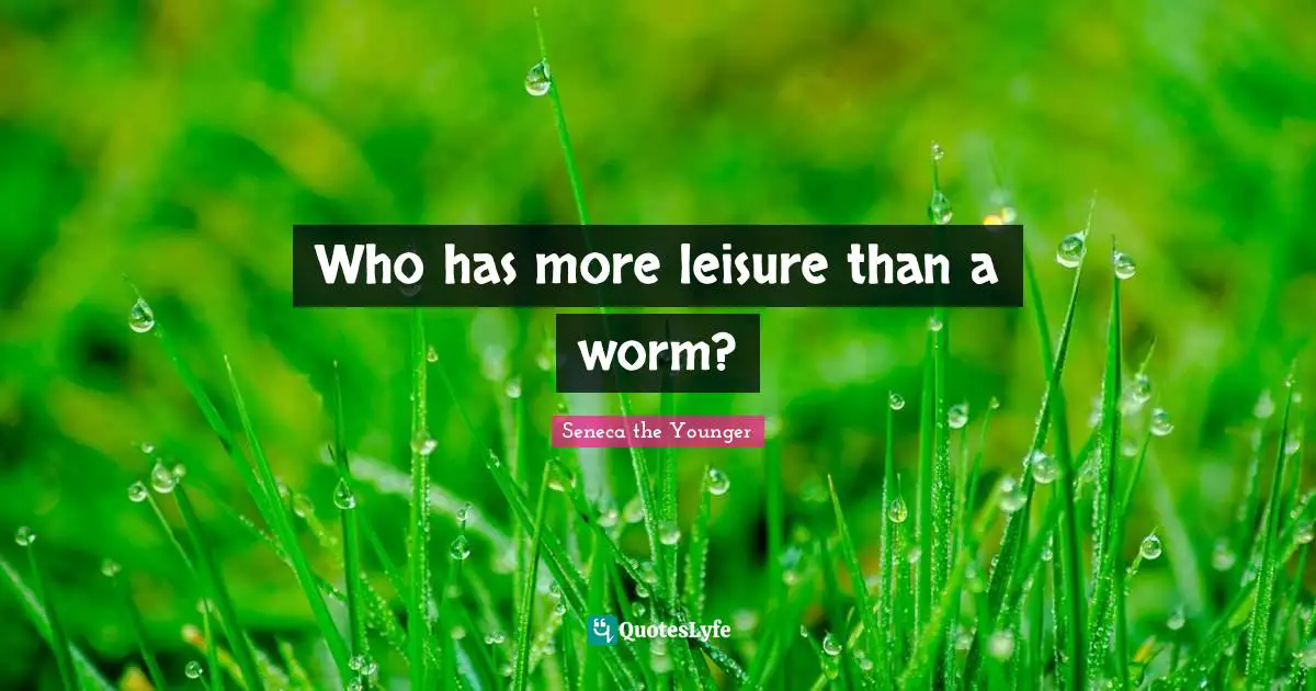 Who has more leisure than a worm?