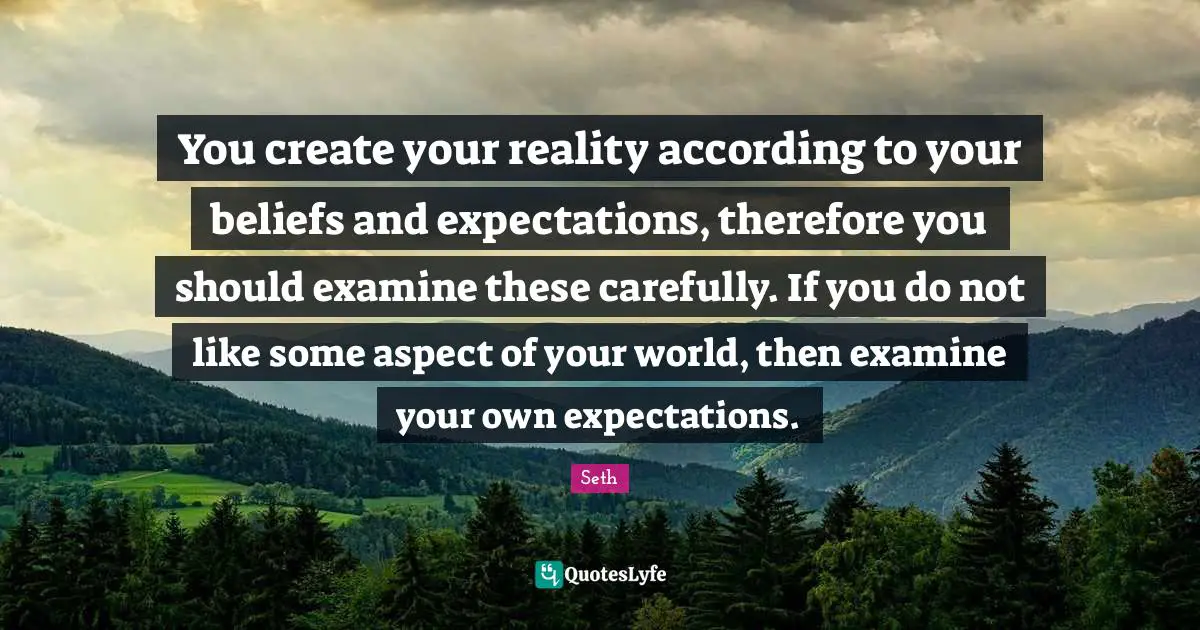 You create your reality according to your beliefs and expectations, therefore you should examine these carefully. If you do not like some aspect of your world, then examine your own expectations.
