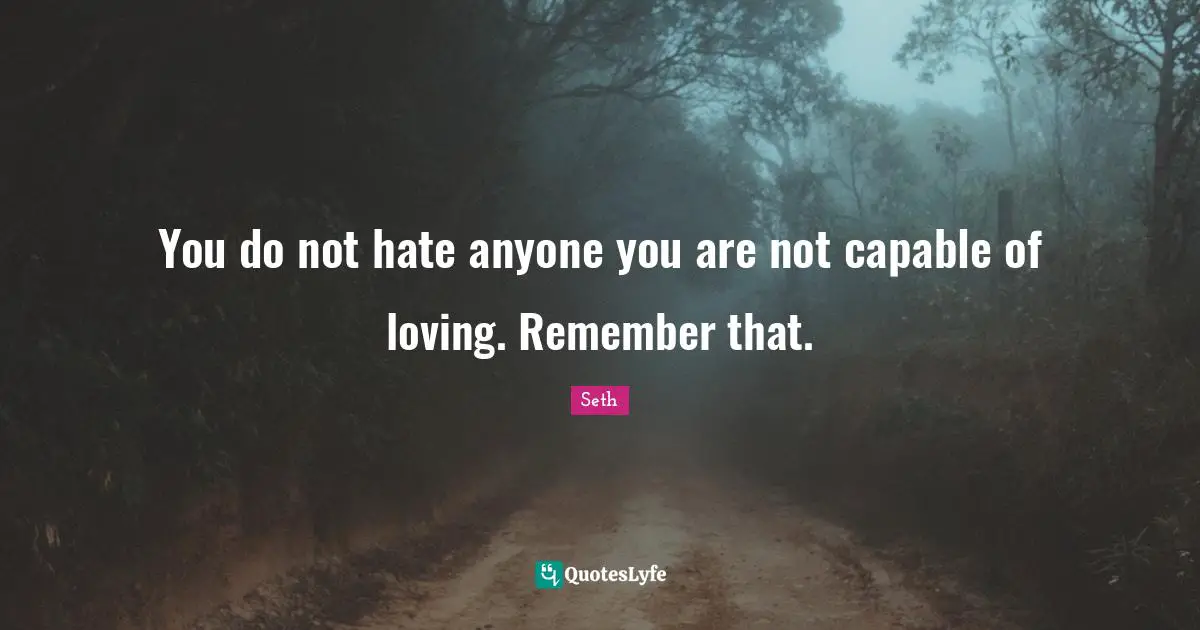 You do not hate anyone you are not capable of loving. Remember that.