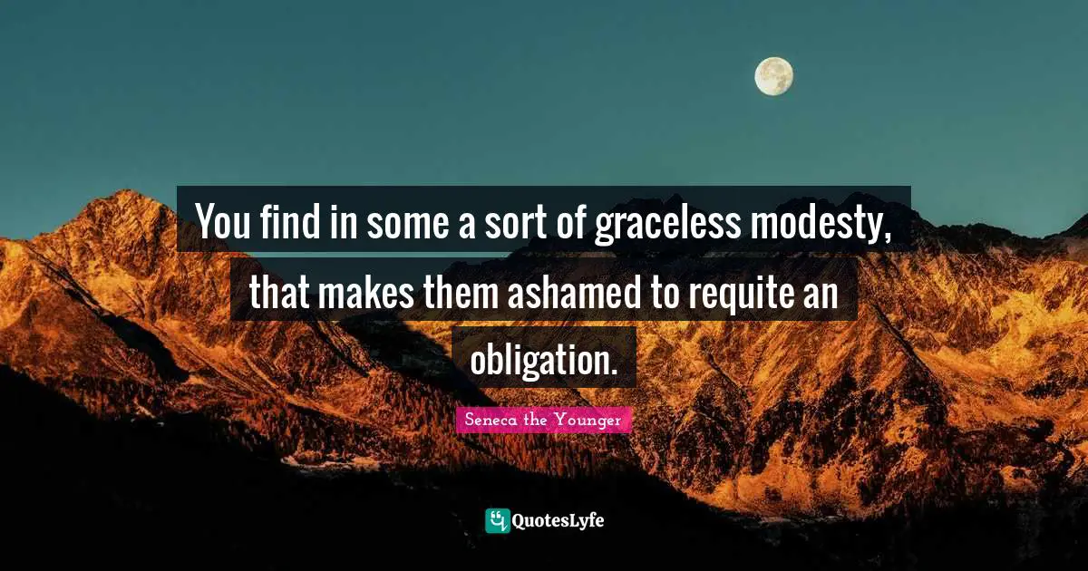 You find in some a sort of graceless modesty, that makes them ashamed to requite an obligation.