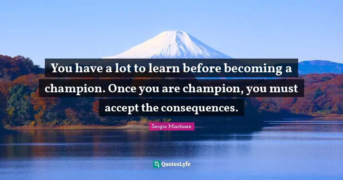 You have a lot to learn before becoming a champion. Once you are champion, you must accept the consequences.