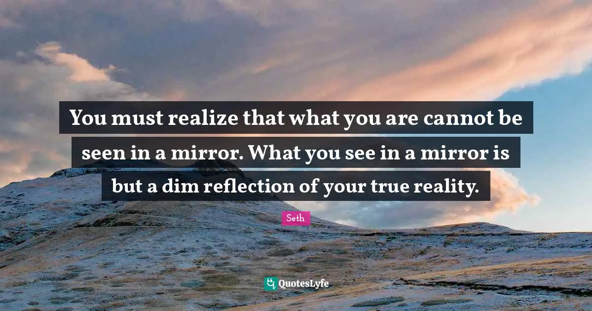 You must realize that what you are cannot be seen in a mirror. What you see in a mirror is but a dim reflection of your true reality.