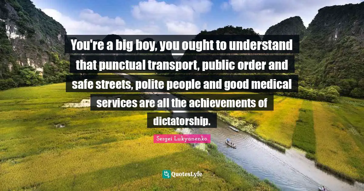 You're a big boy, you ought to understand that punctual transport, public order and safe streets, polite people and good medical services are all the achievements of dictatorship.